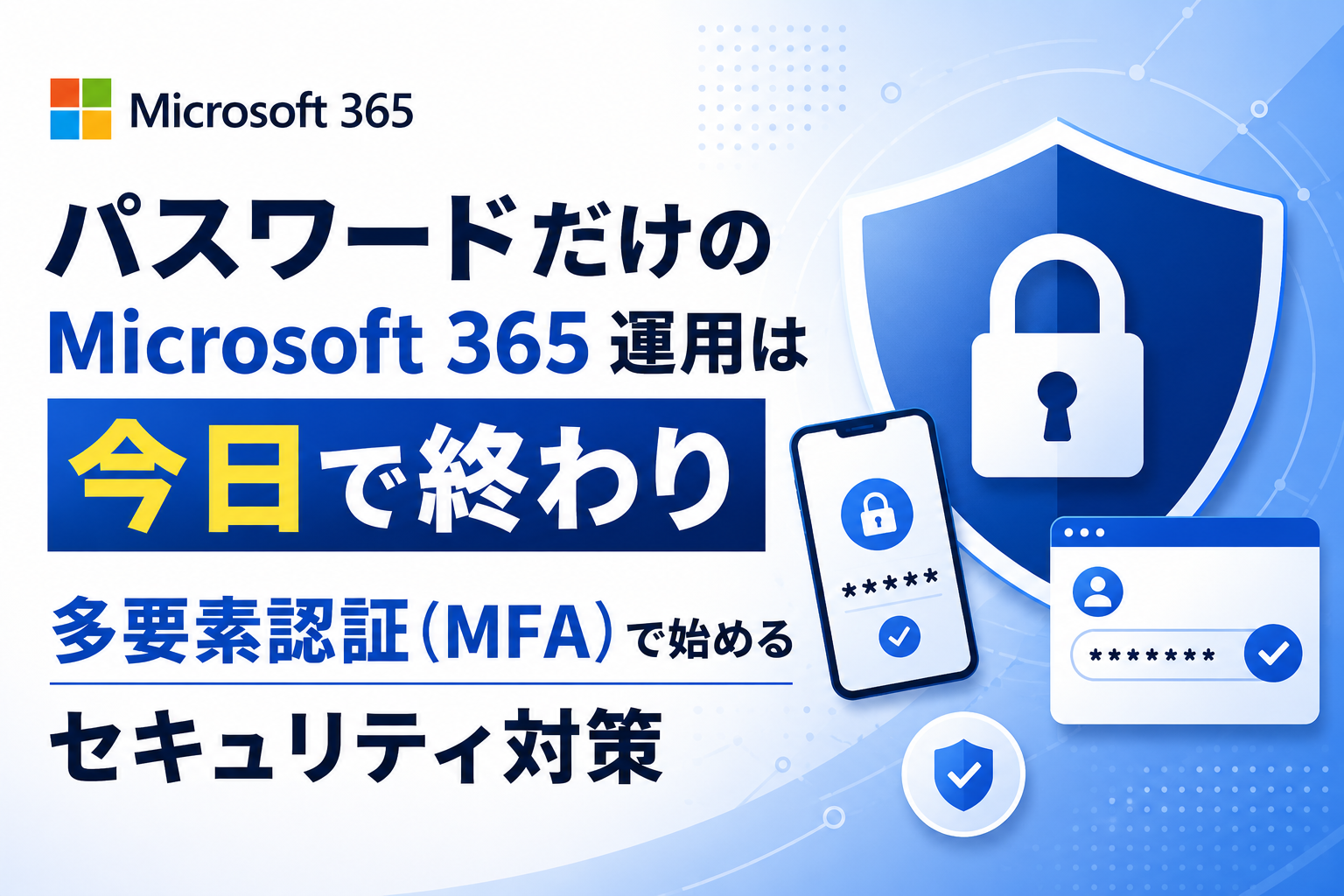 パスワードだけのMicrosoft 365 運用は今日で終わり
多要素認証（MFA）で始めるセキュリティ対策